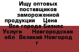 Ищу оптовых поставщиков замороженной продукции. › Цена ­ 10 - Все города Бизнес » Услуги   . Новгородская обл.,Великий Новгород г.